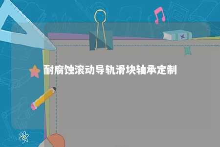 耐腐蚀滚动导轨滑块轴承定制 